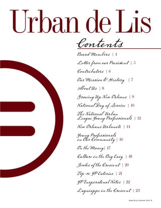 Urban De Lis | Summer | 2012 | 3
Contents
Board Members | 4
Letter from our President | 5
Contributors | 6
Our Mission & History | 7
About Us | 8
Growing Up New Orleans | 9
National Day of Service | 10
The National Urban
League Young Professionals | 12
New Orleans Urbanite | 14
Young Professionals
in Our Community | 16
On the Money| 17
Culture in the Big Easy | 18
Jewles of the Crescent | 20
Top 10 YP Eateries | 21
YP Inspiratinal Notes | 22
Lagniappe in the Crescent | 23
UrbandeLis
 