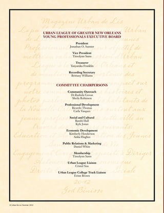 4 | Urban De Lis | Summer | 2012
Magazine Urban de Lis
La publication du Magazine « Urban
de Lis » de la Division des Jeunes
Professionnels aura pour objectif de
mettre en valeur la mission d’Urban
League à la Nouvelle-Orleans et
de mentionner l’importance des
programmes qui auront un impact sur
notre communauté. Les histoires et
photos parleront à tous les habitants de
la Nouvelle-Orleans, mais surtout aux
jeunes professionnels de cette ville au
travers des 5 piliers suivants:
Éducation et Autonomisation des Jeunes
Santé et Qualité de Vie
Engagement Civique et Capacité à Diriger
Autonomisation Économique
Droits Civils et Justice Sociale
2012
God Bénisse
URBAN LEAGUE OF GREATER NEW ORLEANS
YOUNG PROFESSIONALS EXECUTIVE BOARD
President
Jonathan O. Sumter
Vice President
Timolynn Sams
Treasurer
Tanyanika Franklin
Recording Secretary
Brittany Williams
COMMITTEE CHAIRPERSONS
Community Outreach
Dr.Rashida Govan
Sheila Robinson
Professional Development
Ricardo Thomas
Carla Vasquez
Social and Cultural
Bambi Hall
Kyle Jones
Economic Development
Kimberly Henderson
Aisha Hughes
Public Relations & Marketing
Daniel White
Membership
Timolynn Sams
Urban League Liaison
Cristal Sias
Urban League College Track Liaison
Erinn Brown
 