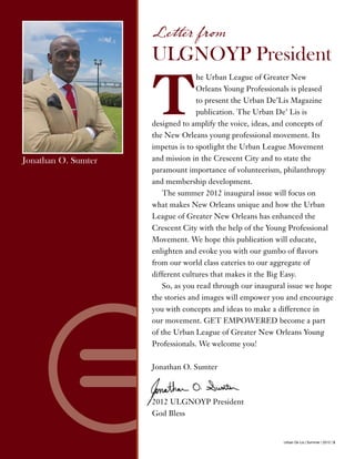 Urban De Lis | Summer | 2012 | 5
T
he Urban League of Greater New
Orleans Young Professionals is pleased
to present the Urban De’Lis Magazine
publication. The Urban De’ Lis is
designed to amplify the voice, ideas, and concepts of
the New Orleans young professional movement. Its
impetus is to spotlight the Urban League Movement
and mission in the Crescent City and to state the
paramount importance of volunteerism, philanthropy
and membership development.
The summer 2012 inaugural issue will focus on
what makes New Orleans unique and how the Urban
League of Greater New Orleans has enhanced the
Crescent City with the help of the Young Professional
Movement. We hope this publication will educate,
enlighten and evoke you with our gumbo of flavors
from our world class eateries to our aggregate of
different cultures that makes it the Big Easy.
So, as you read through our inaugural issue we hope
the stories and images will empower you and encourage
you with concepts and ideas to make a difference in
our movement. GET EMPOWERED become a part
of the Urban League of Greater New Orleans Young
Professionals. We welcome you!
Jonathan O. Sumter
2012 ULGNOYP President
God Bless
Letter from
ULGNOYP President
Jonathan O. Sumter
 