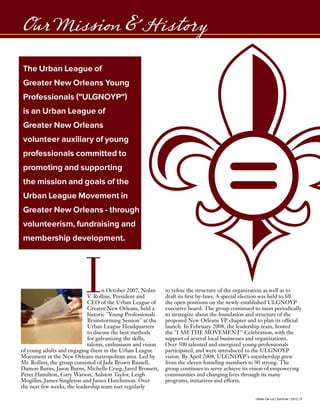 Urban De Lis | Summer | 2012 | 7
Our Mission & History
The Urban League of
Greater New Orleans Young
Professionals ("ULGNOYP")
is an Urban League of
Greater New Orleans
volunteer auxiliary of young
professionals committed to
promoting and supporting
the mission and goals of the
Urban League Movement in
Greater New Orleans - through
volunteerism, fundraising and
membership development.
In October 2007, Nolan
V. Rollins, President and
CEO of the Urban League of
Greater New Orleans, held a
historic "Young Professionals
Brainstorming Session" at the
Urban League Headquarters
to discuss the best methods
for galvanizing the skills,
talents, enthusiasm and vision
of young adults and engaging them in the Urban League
Movement in the New Orleans metropolitan area. Led by
Mr. Rollins, the group consisted of Jade Brown Russell,
Damon Burns, Jason Burns, Michelle Craig, Jared Brossett,
Peter Hamilton, Gary Watson, Aulston Taylor, Leigh
Mogilles, James Singleton and James Hutchinson. Over
the next few weeks, the leadership team met regularly
to refine the structure of the organization as well as to
draft its first by-laws. A special election was held to fill
the open positions on the newly established ULGNOYP
executive board. The group continued to meet periodically
to strategize about the foundation and structure of the
proposed New Orleans YP chapter and to plan its official
launch. In February 2008, the leadership team, hosted
the "I AM THE MOVEMENT" Celebration, with the
support of several local businesses and organizations.
Over 500 talented and energized young professionals
participated, and were introduced to the ULGNOYP
vision. By April 2008, ULGNOYP's membership grew
from the eleven founding members to 90 strong. The
group continues to serve achieve its vision of empowering
communities and changing lives through its many
programs, initiatives and efforts.
 