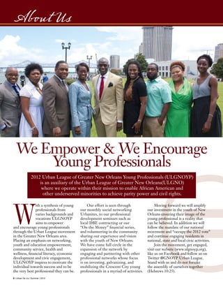 W
ith a synthesis of young
professionals from
varies backgrounds and
vocations ULGNOYP
aims to empower
and encourage young professionals
through the Urban League movement
in the Greater New Orleans area.
Placing an emphasis on networking,
youth and education empowerment,
community service, health and
wellness, financial literacy, economic
development and civic engagement,
ULGNOYP inspires to motivate the
individual towards success and to be
the very best professional they can be.
Our effort is seen through
our monthly social networking
Urbanites, to our professional
development seminars such as
local DBE contracting or our
“On the Money” financial series,
and volunteering in the community
sharing our experience and vision
with the youth of New Orleans.
We have come full circle in the
expansion of the network by
engaging and partnering with other
professional networks whose focus
is on investing, galvanizing, and
mobilizing the Crescent City young
professionals in a myriad of activities.
Moving forward we will amplify
our investment in the youth of New
Orleans ensuring their image of the
young professional is a reality that
can be believed. In addition we will
follow the mandate of our national
movement and “occupy the 2012 vote”
and continue engaging residents in
national, state and local civic activities.
Join the movement, get engaged,
visit our website (www.ulgnoyp.org),
like us on Facebook and follow us on
Twitter @GNOYP Urban League.
Stand with us and do not forsake
the assembly of ourselves together
(Hebrews 10:25).
We Empower & We Encourage
Young Professionals
8 | Urban De Lis | Summer | 2012
About Us
2012 Urban League of Greater New Orleans Young Professionals (ULGNOYP)
is an auxiliary of the Urban League of Greater New Orleans(ULGNO)
where we operate within their mission to enable African American and
other underserved minorities to achieve parity power and civil rights.
 
