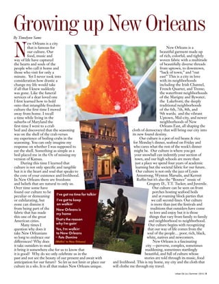 Urban De Lis | Summer | 2012 | 9
N
ew Orleans is a city
that is famous for
our culture. Our
food, music and
way of life have captured
the hearts and souls of the
people who call it home and
those who visit for only a
minute. Yet I never took into
consideration how drastic a
change my life would take
if all that I knew suddenly
was gone. Like the funeral
services of a dear loved one
I first learned how to hold
onto that intangible freedom:
culture the first time I moved
away from home. I recall
a time while living in the
suburbs of Maryland the
first time I went to a crab
boil and discovered that the seasoning
was on the shell of the crab verses
my experience of boiling crabs in the
seasoning. You can only imagine my
response on whether I was supposed to
eat the shell. Something as simple as a
boil placed me in the Oz of missing my
version of Kansas.
During this time I learned that
culture is not only specific and tangible
but it is the heart and soul that speaks to
the core of your existence and livelihood.
In New Orleans there are freedoms
and beliefs that are natural to only us.
Over time some have
found our culture to be
peculiar or demeaning
or exhilarating, but
none can dismiss it
from being part of the
fabric that has made
this one of the great
American cities.
Many times I
question why does it
take New Orleanians
so long to embrace our
differences? Why does
it take outsiders to steal
it bring it somewhere else for us to know that
it is good? Why do we only celebrate us in the
past and not see the beauty of our present and await with
anticipation for our future? So let us not limit or place our
culture in a silo. It is all that makes New Orleans unique.
New Orleans is a
beautiful garment made up
of rich, colorful, and tightly
woven fabric with a multitude
of beautifully diverse threads
from uptown, to downtown,
“back of town,” and “out
east” This is a city in love
with its neighborhoods
including the Irish Channel,
French Quarter, and Treme;
the waterfront neighborhoods
of the Marigny and Bywater;
the Lakefront; the deeply
traditional neighborhoods
of the 6th, 7th, 8th, and
9th wards; and the vibrant
Uptown, Mid-city, and newer
neighborhoods of New
Orleans East, all shaping the
cloth of democracy that will bring our city into
its new found destiny.
Our culture is a pot of red beans & rice
for Monday’s dinner, seafood on Friday and
who cares what the rest of the week’s dinner
might be. Our culture is where you get
your snowball can indentify your section of
town, and our high schools are more than
just a place we spend four years of academic
learning but the societal fabric for our future.
Our culture is not only the jazz of Louis
Armstrong, Wynton Marsalis, and Kermit
Ruffin but it’s also the “Bounce” music of
Gregory D., T.T. Tucker, and Juvenile.
Our culture can be seen on front
porches hosting seafood boils
and at roaming block parties that
we call second-lines. Our culture
is more than just the festivals and
traditions that outsiders have come
to love and enjoy but it is those
things that vary from family to family
and neighborhood to neighborhood.
Our culture begins with recognizing
that our way of life comes from the
soul of the people… poor, rich, black,
white, natives and newcomers.
New Orleans is a fascinating
city —perverse, complex, sometimes
maddening, sometimes startlingly
beautiful, and full of culture whose
stories are told through its music, food
and livelihood. This is my home, my city and the cloth that
will clothe me through my travel.
Growing up New OrleansBy Timolynn Sams
I've got no time for talkin’
I've got to keep
on walkin’
New Orleans is
my home
That’s the reason
why I’m goin’
Yes, I’m walkin’
to New Orleans
– Fats Domino
(Walkin’ to New Orleans)
 