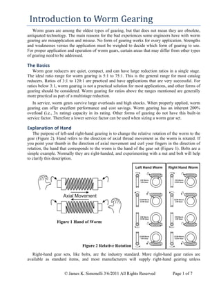 © James K. Simonelli 3/6/2011 All Rights Reserved Page 1 of 7
Introduction to Worm Gearing
Worm gears are among the oldest types of gearing, but that does not mean they are obsolete,
antiquated technology. The main reasons for the bad experiences some engineers have with worm
gearing are misapplication and misuse. No form of gearing works for every application. Strengths
and weaknesses versus the application must be weighed to decide which form of gearing to use.
For proper application and operation of worm gears, certain areas that may differ from other types
of gearing need to be addressed.
The Basics
Worm gear reducers are quiet, compact, and can have large reduction ratios in a single stage.
The ideal ratio range for worm gearing is 5:1 to 75:1. This is the general range for most catalog
reducers. Ratios of 3:1 to 120:1 are practical and have applications that are very successful. For
ratios below 3:1, worm gearing is not a practical solution for most applications, and other forms of
gearing should be considered. Worm gearing for ratios above the ranges mentioned are generally
more practical as part of a multistage reduction.
In service, worm gears survive large overloads and high shocks. When properly applied, worm
gearing can offer excellent performance and cost savings. Worm gearing has an inherent 200%
overload (i.e., 3x rating) capacity in its rating. Other forms of gearing do not have this built-in
service factor. Therefore a lower service factor can be used when sizing a worm gear set.
Explanation of Hand
The purpose of left-and right-hand gearing is to change the relative rotation of the worm to the
gear (Figure 2). Hand refers to the direction of axial thread movement as the worm is rotated. If
you point your thumb in the direction of axial movement and curl your fingers in the direction of
rotation, the hand that corresponds to the worm is the hand of the gear set (Figure 1). Bolts are a
simple example. Normally they are right-handed, and experimenting with a nut and bolt will help
to clarify this description.
Figure 1 Hand of Worm
Figure 2 Relative Rotation
Right-hand gear sets, like bolts, are the industry standard. More right-hand gear ratios are
available as standard items, and most manufacturers will supply right-hand gearing unless
 