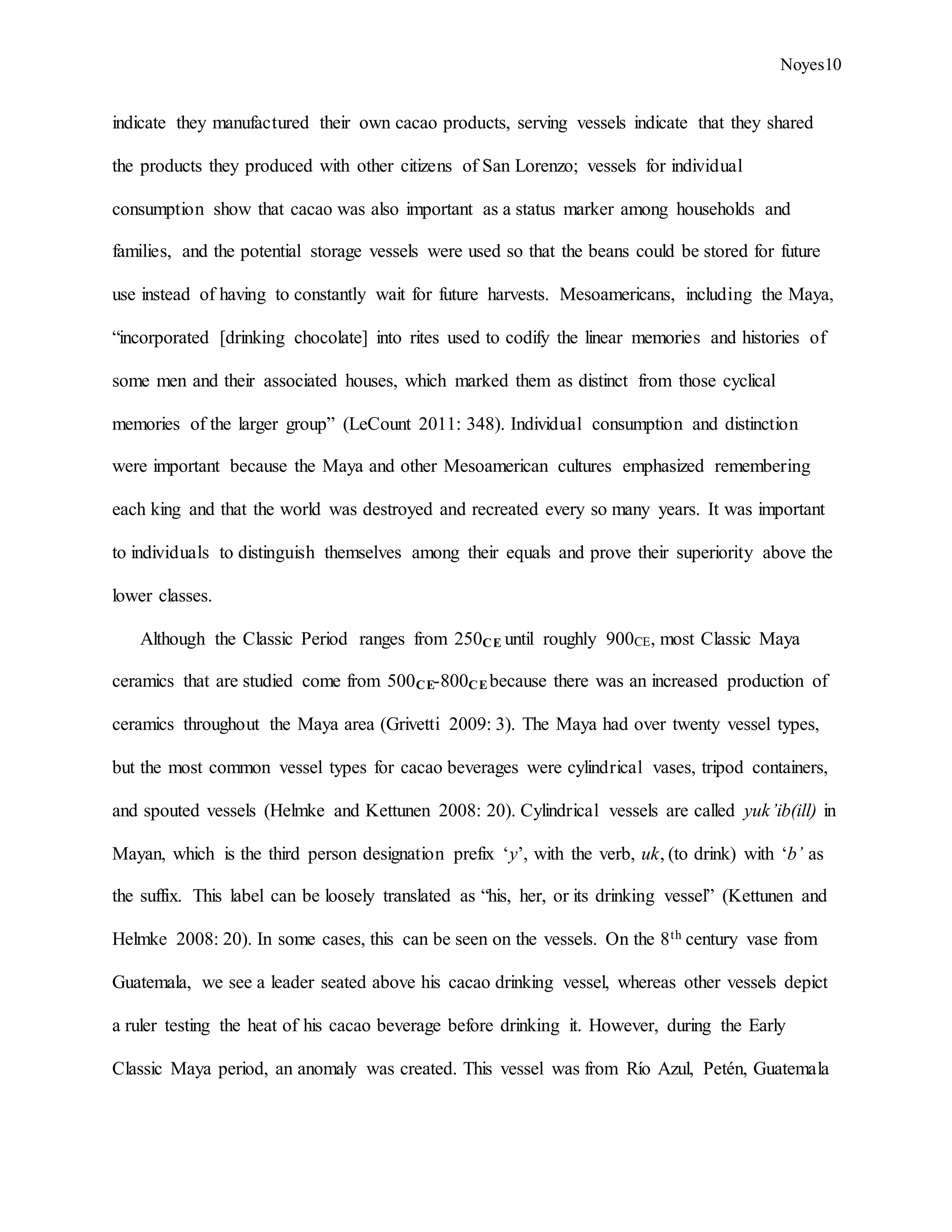 Noyes10
indicate they manufactured their own cacao products, serving vessels indicate that they shared
the products they produced with other citizens of San Lorenzo; vessels for individual
consumption show that cacao was also important as a status marker among households and
families, and the potential storage vessels were used so that the beans could be stored for future
use instead of having to constantly wait for future harvests. Mesoamericans, including the Maya,
“incorporated [drinking chocolate] into rites used to codify the linear memories and histories of
some men and their associated houses, which marked them as distinct from those cyclical
memories of the larger group” (LeCount 2011: 348). Individual consumption and distinction
were important because the Maya and other Mesoamerican cultures emphasized remembering
each king and that the world was destroyed and recreated every so many years. It was important
to individuals to distinguish themselves among their equals and prove their superiority above the
lower classes.
Although the Classic Period ranges from 250CE until roughly 900CE, most Classic Maya
ceramics that are studied come from 500CE-800CE because there was an increased production of
ceramics throughout the Maya area (Grivetti 2009: 3). The Maya had over twenty vessel types,
but the most common vessel types for cacao beverages were cylindrical vases, tripod containers,
and spouted vessels (Helmke and Kettunen 2008: 20). Cylindrical vessels are called yuk’ib(ill) in
Mayan, which is the third person designation prefix ‘y’, with the verb, uk, (to drink) with ‘b’ as
the suffix. This label can be loosely translated as “his, her, or its drinking vessel” (Kettunen and
Helmke 2008: 20). In some cases, this can be seen on the vessels. On the 8th century vase from
Guatemala, we see a leader seated above his cacao drinking vessel, whereas other vessels depict
a ruler testing the heat of his cacao beverage before drinking it. However, during the Early
Classic Maya period, an anomaly was created. This vessel was from Río Azul, Petén, Guatemala
 