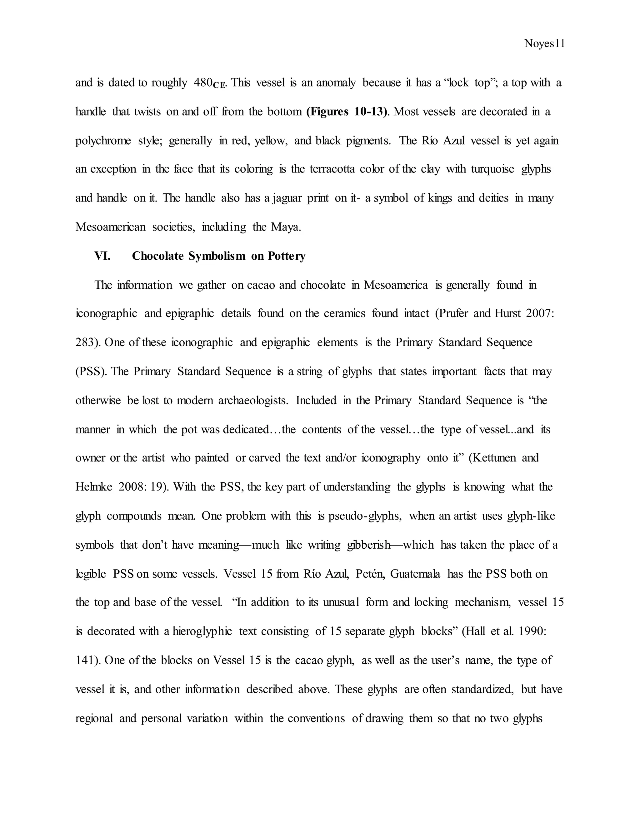 Noyes11
and is dated to roughly 480CE. This vessel is an anomaly because it has a “lock top”; a top with a
handle that twists on and off from the bottom (Figures 10-13). Most vessels are decorated in a
polychrome style; generally in red, yellow, and black pigments. The Río Azul vessel is yet again
an exception in the face that its coloring is the terracotta color of the clay with turquoise glyphs
and handle on it. The handle also has a jaguar print on it- a symbol of kings and deities in many
Mesoamerican societies, including the Maya.
VI. Chocolate Symbolism on Pottery
The information we gather on cacao and chocolate in Mesoamerica is generally found in
iconographic and epigraphic details found on the ceramics found intact (Prufer and Hurst 2007:
283). One of these iconographic and epigraphic elements is the Primary Standard Sequence
(PSS). The Primary Standard Sequence is a string of glyphs that states important facts that may
otherwise be lost to modern archaeologists. Included in the Primary Standard Sequence is “the
manner in which the pot was dedicated…the contents of the vessel…the type of vessel...and its
owner or the artist who painted or carved the text and/or iconography onto it” (Kettunen and
Helmke 2008: 19). With the PSS, the key part of understanding the glyphs is knowing what the
glyph compounds mean. One problem with this is pseudo-glyphs, when an artist uses glyph-like
symbols that don’t have meaning—much like writing gibberish—which has taken the place of a
legible PSS on some vessels. Vessel 15 from Rίo Azul, Petén, Guatemala has the PSS both on
the top and base of the vessel. “In addition to its unusual form and locking mechanism, vessel 15
is decorated with a hieroglyphic text consisting of 15 separate glyph blocks” (Hall et al. 1990:
141). One of the blocks on Vessel 15 is the cacao glyph, as well as the user’s name, the type of
vessel it is, and other information described above. These glyphs are often standardized, but have
regional and personal variation within the conventions of drawing them so that no two glyphs
 