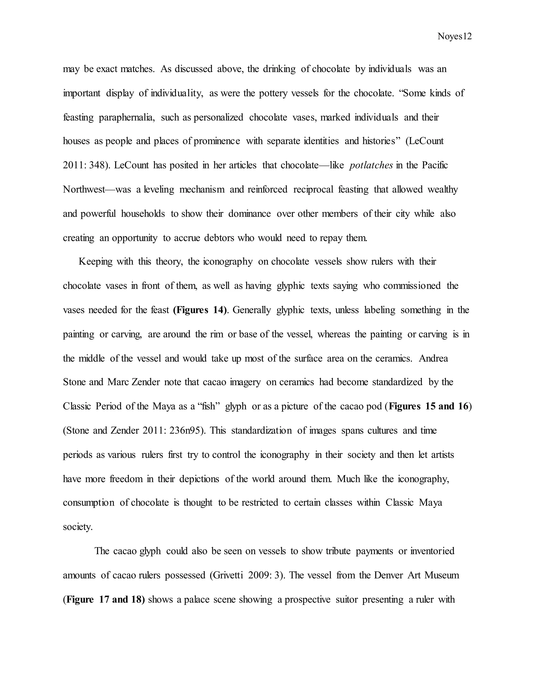 Noyes12
may be exact matches. As discussed above, the drinking of chocolate by individuals was an
important display of individuality, as were the pottery vessels for the chocolate. “Some kinds of
feasting paraphernalia, such as personalized chocolate vases, marked individuals and their
houses as people and places of prominence with separate identities and histories” (LeCount
2011: 348). LeCount has posited in her articles that chocolate—like potlatches in the Pacific
Northwest—was a leveling mechanism and reinforced reciprocal feasting that allowed wealthy
and powerful households to show their dominance over other members of their city while also
creating an opportunity to accrue debtors who would need to repay them.
Keeping with this theory, the iconography on chocolate vessels show rulers with their
chocolate vases in front of them, as well as having glyphic texts saying who commissioned the
vases needed for the feast (Figures 14). Generally glyphic texts, unless labeling something in the
painting or carving, are around the rim or base of the vessel, whereas the painting or carving is in
the middle of the vessel and would take up most of the surface area on the ceramics. Andrea
Stone and Marc Zender note that cacao imagery on ceramics had become standardized by the
Classic Period of the Maya as a “fish” glyph or as a picture of the cacao pod (Figures 15 and 16)
(Stone and Zender 2011: 236n95). This standardization of images spans cultures and time
periods as various rulers first try to control the iconography in their society and then let artists
have more freedom in their depictions of the world around them. Much like the iconography,
consumption of chocolate is thought to be restricted to certain classes within Classic Maya
society.
The cacao glyph could also be seen on vessels to show tribute payments or inventoried
amounts of cacao rulers possessed (Grivetti 2009: 3). The vessel from the Denver Art Museum
(Figure 17 and 18) shows a palace scene showing a prospective suitor presenting a ruler with
 