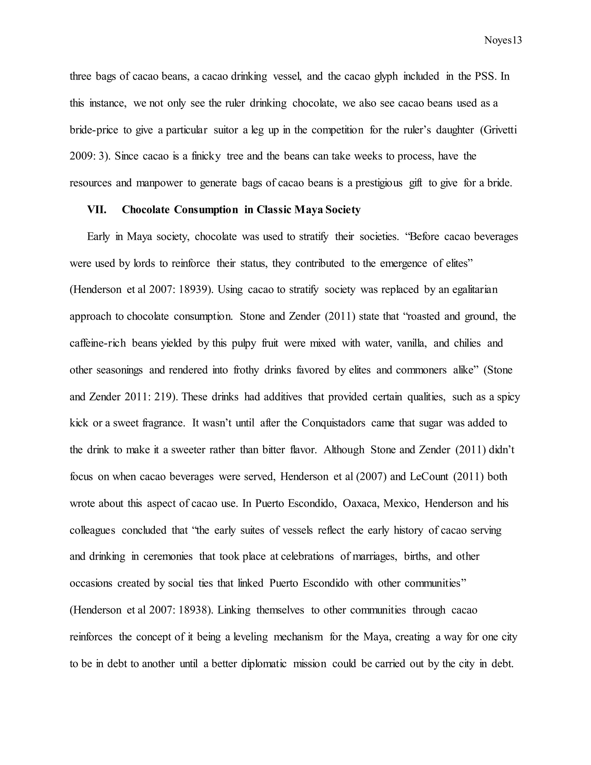 Noyes13
three bags of cacao beans, a cacao drinking vessel, and the cacao glyph included in the PSS. In
this instance, we not only see the ruler drinking chocolate, we also see cacao beans used as a
bride-price to give a particular suitor a leg up in the competition for the ruler’s daughter (Grivetti
2009: 3). Since cacao is a finicky tree and the beans can take weeks to process, have the
resources and manpower to generate bags of cacao beans is a prestigious gift to give for a bride.
VII. Chocolate Consumption in Classic Maya Society
Early in Maya society, chocolate was used to stratify their societies. “Before cacao beverages
were used by lords to reinforce their status, they contributed to the emergence of elites”
(Henderson et al 2007: 18939). Using cacao to stratify society was replaced by an egalitarian
approach to chocolate consumption. Stone and Zender (2011) state that “roasted and ground, the
caffeine-rich beans yielded by this pulpy fruit were mixed with water, vanilla, and chilies and
other seasonings and rendered into frothy drinks favored by elites and commoners alike” (Stone
and Zender 2011: 219). These drinks had additives that provided certain qualities, such as a spicy
kick or a sweet fragrance. It wasn’t until after the Conquistadors came that sugar was added to
the drink to make it a sweeter rather than bitter flavor. Although Stone and Zender (2011) didn’t
focus on when cacao beverages were served, Henderson et al (2007) and LeCount (2011) both
wrote about this aspect of cacao use. In Puerto Escondido, Oaxaca, Mexico, Henderson and his
colleagues concluded that “the early suites of vessels reflect the early history of cacao serving
and drinking in ceremonies that took place at celebrations of marriages, births, and other
occasions created by social ties that linked Puerto Escondido with other communities”
(Henderson et al 2007: 18938). Linking themselves to other communities through cacao
reinforces the concept of it being a leveling mechanism for the Maya, creating a way for one city
to be in debt to another until a better diplomatic mission could be carried out by the city in debt.
 