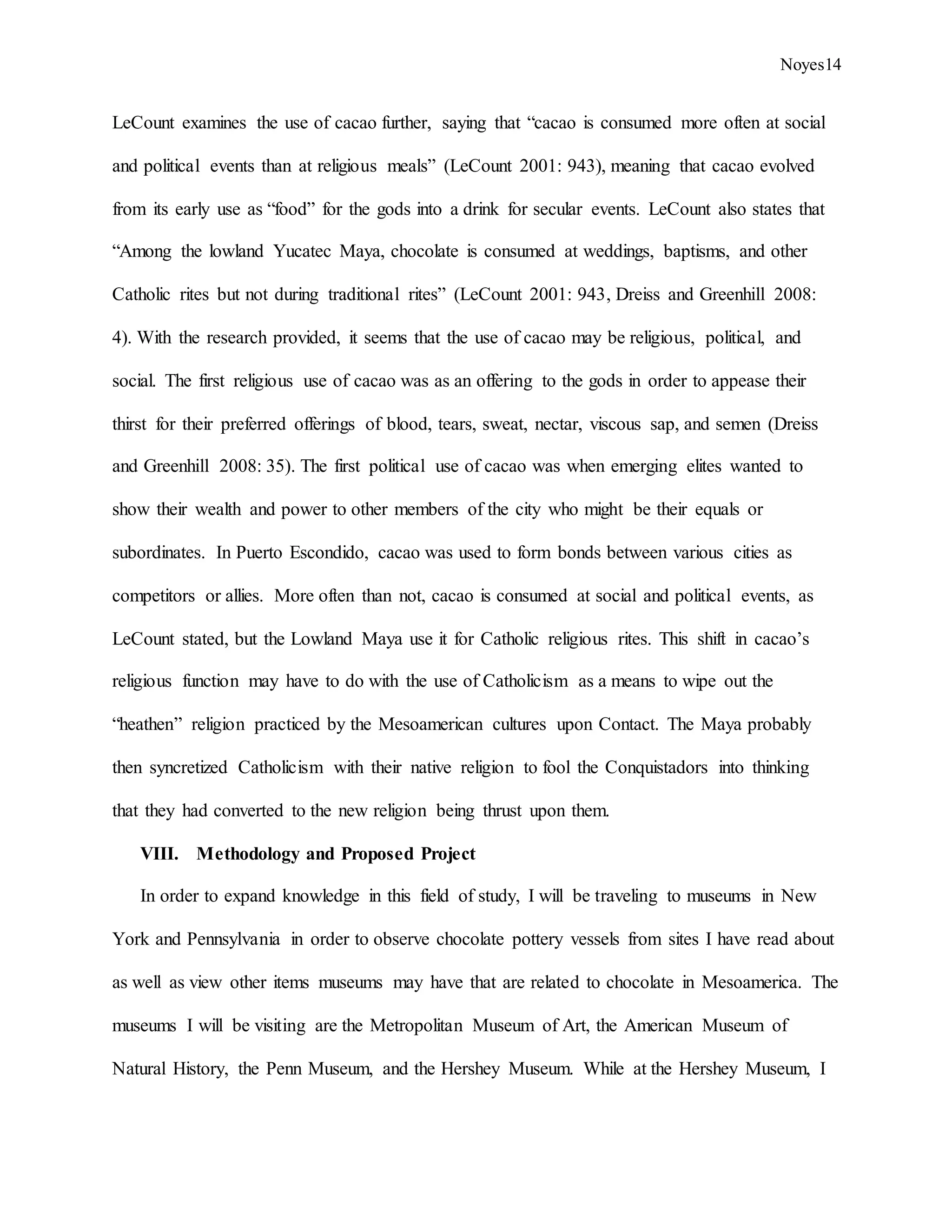 Noyes14
LeCount examines the use of cacao further, saying that “cacao is consumed more often at social
and political events than at religious meals” (LeCount 2001: 943), meaning that cacao evolved
from its early use as “food” for the gods into a drink for secular events. LeCount also states that
“Among the lowland Yucatec Maya, chocolate is consumed at weddings, baptisms, and other
Catholic rites but not during traditional rites” (LeCount 2001: 943, Dreiss and Greenhill 2008:
4). With the research provided, it seems that the use of cacao may be religious, political, and
social. The first religious use of cacao was as an offering to the gods in order to appease their
thirst for their preferred offerings of blood, tears, sweat, nectar, viscous sap, and semen (Dreiss
and Greenhill 2008: 35). The first political use of cacao was when emerging elites wanted to
show their wealth and power to other members of the city who might be their equals or
subordinates. In Puerto Escondido, cacao was used to form bonds between various cities as
competitors or allies. More often than not, cacao is consumed at social and political events, as
LeCount stated, but the Lowland Maya use it for Catholic religious rites. This shift in cacao’s
religious function may have to do with the use of Catholicism as a means to wipe out the
“heathen” religion practiced by the Mesoamerican cultures upon Contact. The Maya probably
then syncretized Catholicism with their native religion to fool the Conquistadors into thinking
that they had converted to the new religion being thrust upon them.
VIII. Methodology and Proposed Project
In order to expand knowledge in this field of study, I will be traveling to museums in New
York and Pennsylvania in order to observe chocolate pottery vessels from sites I have read about
as well as view other items museums may have that are related to chocolate in Mesoamerica. The
museums I will be visiting are the Metropolitan Museum of Art, the American Museum of
Natural History, the Penn Museum, and the Hershey Museum. While at the Hershey Museum, I
 