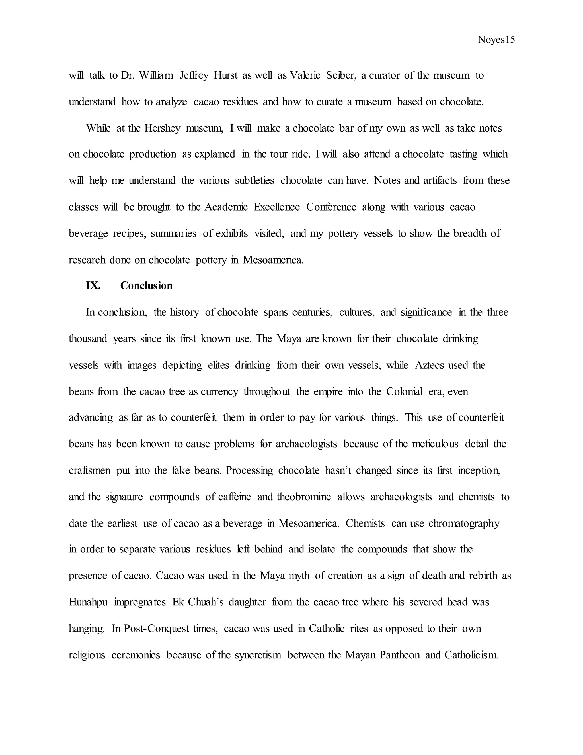 Noyes15
will talk to Dr. William Jeffrey Hurst as well as Valerie Seiber, a curator of the museum to
understand how to analyze cacao residues and how to curate a museum based on chocolate.
While at the Hershey museum, I will make a chocolate bar of my own as well as take notes
on chocolate production as explained in the tour ride. I will also attend a chocolate tasting which
will help me understand the various subtleties chocolate can have. Notes and artifacts from these
classes will be brought to the Academic Excellence Conference along with various cacao
beverage recipes, summaries of exhibits visited, and my pottery vessels to show the breadth of
research done on chocolate pottery in Mesoamerica.
IX. Conclusion
In conclusion, the history of chocolate spans centuries, cultures, and significance in the three
thousand years since its first known use. The Maya are known for their chocolate drinking
vessels with images depicting elites drinking from their own vessels, while Aztecs used the
beans from the cacao tree as currency throughout the empire into the Colonial era, even
advancing as far as to counterfeit them in order to pay for various things. This use of counterfeit
beans has been known to cause problems for archaeologists because of the meticulous detail the
craftsmen put into the fake beans. Processing chocolate hasn’t changed since its first inception,
and the signature compounds of caffeine and theobromine allows archaeologists and chemists to
date the earliest use of cacao as a beverage in Mesoamerica. Chemists can use chromatography
in order to separate various residues left behind and isolate the compounds that show the
presence of cacao. Cacao was used in the Maya myth of creation as a sign of death and rebirth as
Hunahpu impregnates Ek Chuah’s daughter from the cacao tree where his severed head was
hanging. In Post-Conquest times, cacao was used in Catholic rites as opposed to their own
religious ceremonies because of the syncretism between the Mayan Pantheon and Catholicism.
 