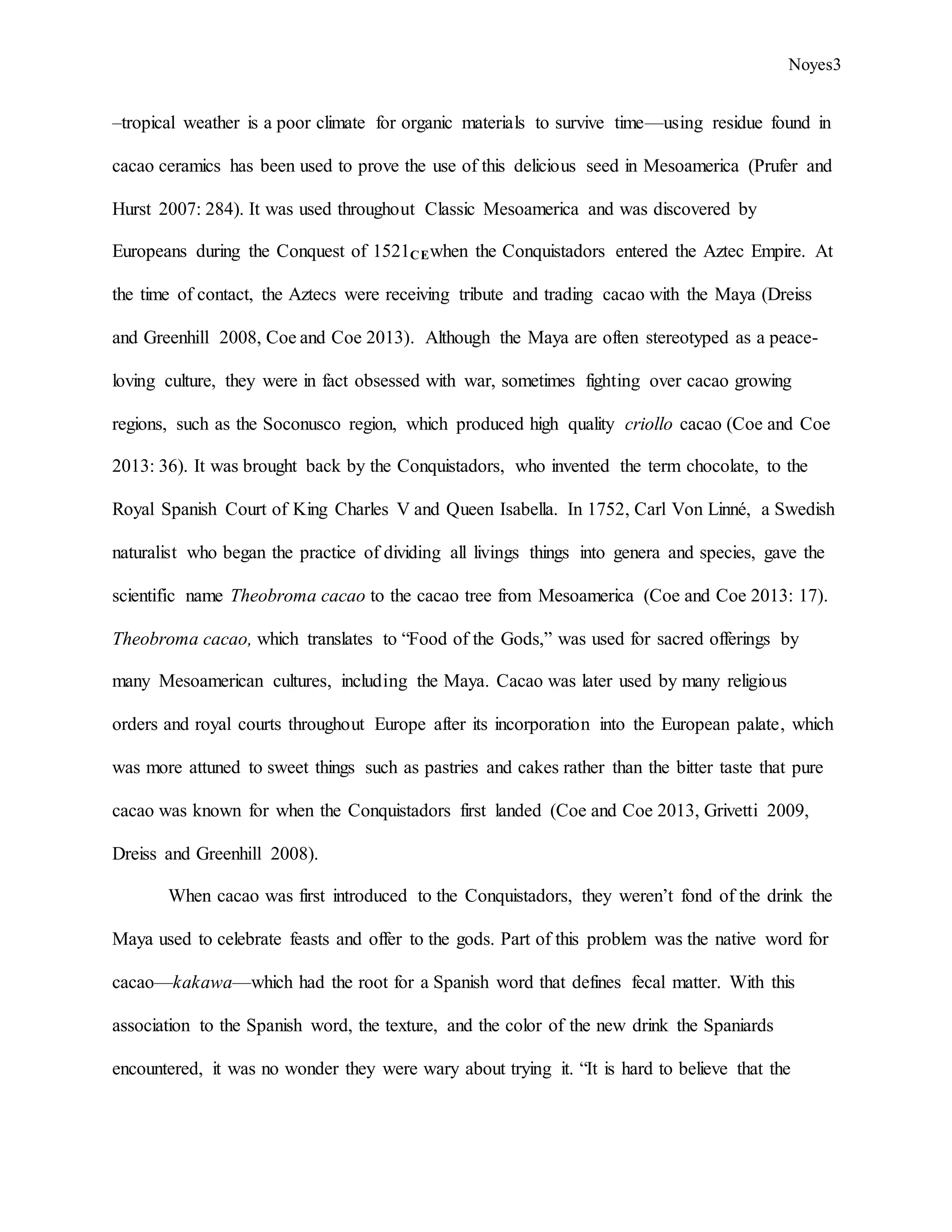 Noyes3
–tropical weather is a poor climate for organic materials to survive time—using residue found in
cacao ceramics has been used to prove the use of this delicious seed in Mesoamerica (Prufer and
Hurst 2007: 284). It was used throughout Classic Mesoamerica and was discovered by
Europeans during the Conquest of 1521CEwhen the Conquistadors entered the Aztec Empire. At
the time of contact, the Aztecs were receiving tribute and trading cacao with the Maya (Dreiss
and Greenhill 2008, Coe and Coe 2013). Although the Maya are often stereotyped as a peace-
loving culture, they were in fact obsessed with war, sometimes fighting over cacao growing
regions, such as the Soconusco region, which produced high quality criollo cacao (Coe and Coe
2013: 36). It was brought back by the Conquistadors, who invented the term chocolate, to the
Royal Spanish Court of King Charles V and Queen Isabella. In 1752, Carl Von Linné, a Swedish
naturalist who began the practice of dividing all livings things into genera and species, gave the
scientific name Theobroma cacao to the cacao tree from Mesoamerica (Coe and Coe 2013: 17).
Theobroma cacao, which translates to “Food of the Gods,” was used for sacred offerings by
many Mesoamerican cultures, including the Maya. Cacao was later used by many religious
orders and royal courts throughout Europe after its incorporation into the European palate, which
was more attuned to sweet things such as pastries and cakes rather than the bitter taste that pure
cacao was known for when the Conquistadors first landed (Coe and Coe 2013, Grivetti 2009,
Dreiss and Greenhill 2008).
When cacao was first introduced to the Conquistadors, they weren’t fond of the drink the
Maya used to celebrate feasts and offer to the gods. Part of this problem was the native word for
cacao—kakawa—which had the root for a Spanish word that defines fecal matter. With this
association to the Spanish word, the texture, and the color of the new drink the Spaniards
encountered, it was no wonder they were wary about trying it. “It is hard to believe that the
 
