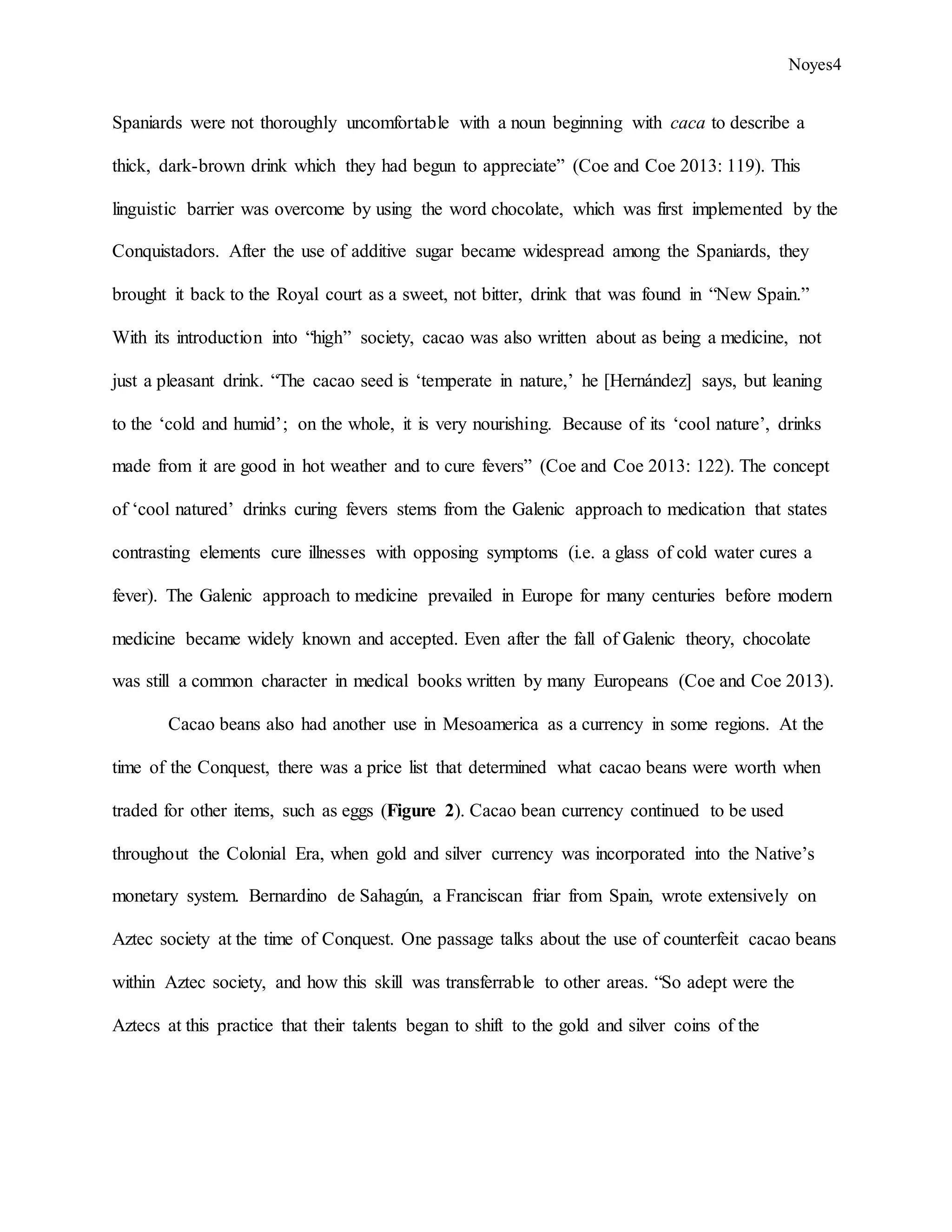 Noyes4
Spaniards were not thoroughly uncomfortable with a noun beginning with caca to describe a
thick, dark-brown drink which they had begun to appreciate” (Coe and Coe 2013: 119). This
linguistic barrier was overcome by using the word chocolate, which was first implemented by the
Conquistadors. After the use of additive sugar became widespread among the Spaniards, they
brought it back to the Royal court as a sweet, not bitter, drink that was found in “New Spain.”
With its introduction into “high” society, cacao was also written about as being a medicine, not
just a pleasant drink. “The cacao seed is ‘temperate in nature,’ he [Hernández] says, but leaning
to the ‘cold and humid’; on the whole, it is very nourishing. Because of its ‘cool nature’, drinks
made from it are good in hot weather and to cure fevers” (Coe and Coe 2013: 122). The concept
of ‘cool natured’ drinks curing fevers stems from the Galenic approach to medication that states
contrasting elements cure illnesses with opposing symptoms (i.e. a glass of cold water cures a
fever). The Galenic approach to medicine prevailed in Europe for many centuries before modern
medicine became widely known and accepted. Even after the fall of Galenic theory, chocolate
was still a common character in medical books written by many Europeans (Coe and Coe 2013).
Cacao beans also had another use in Mesoamerica as a currency in some regions. At the
time of the Conquest, there was a price list that determined what cacao beans were worth when
traded for other items, such as eggs (Figure 2). Cacao bean currency continued to be used
throughout the Colonial Era, when gold and silver currency was incorporated into the Native’s
monetary system. Bernardino de Sahagún, a Franciscan friar from Spain, wrote extensively on
Aztec society at the time of Conquest. One passage talks about the use of counterfeit cacao beans
within Aztec society, and how this skill was transferrable to other areas. “So adept were the
Aztecs at this practice that their talents began to shift to the gold and silver coins of the
 