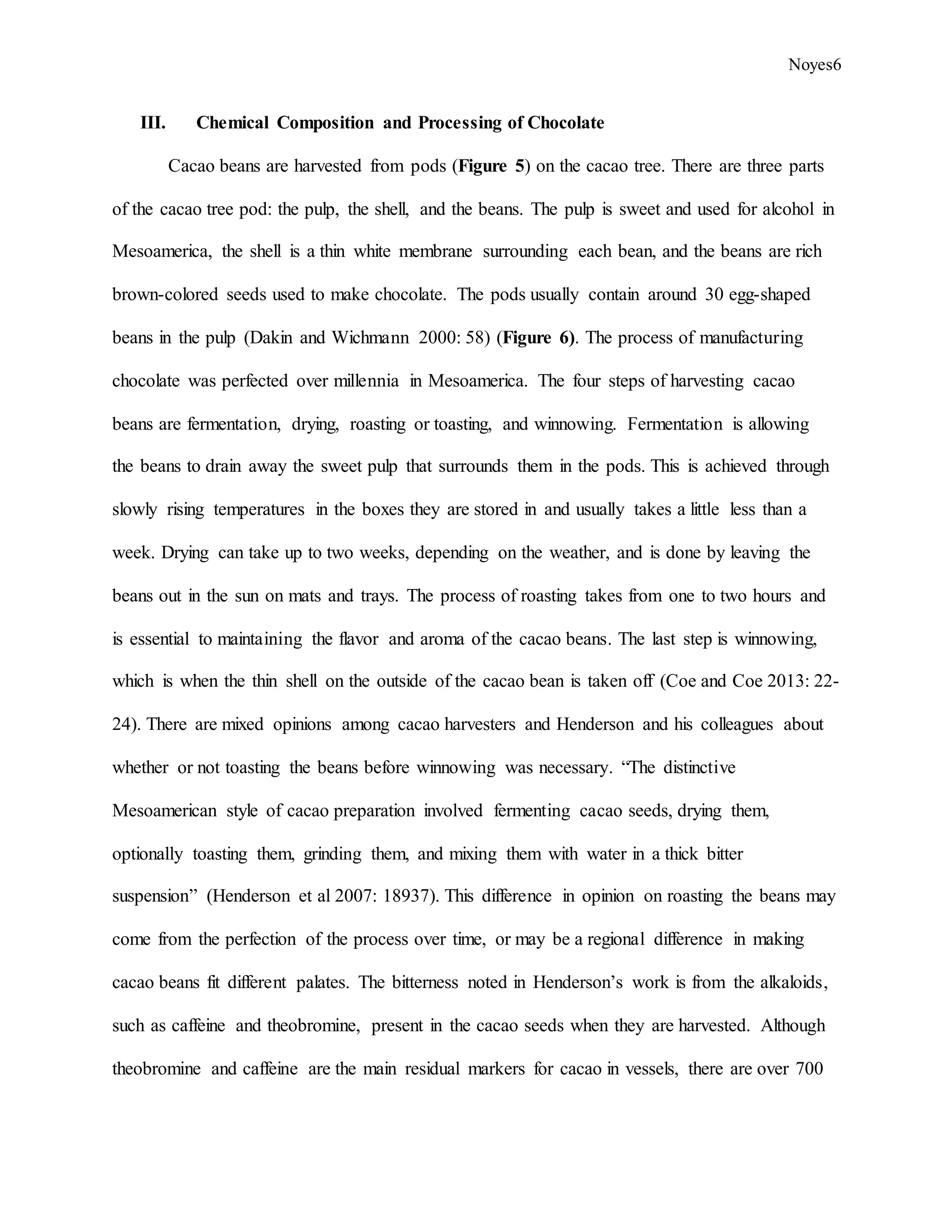 Noyes6
III. Chemical Composition and Processing of Chocolate
Cacao beans are harvested from pods (Figure 5) on the cacao tree. There are three parts
of the cacao tree pod: the pulp, the shell, and the beans. The pulp is sweet and used for alcohol in
Mesoamerica, the shell is a thin white membrane surrounding each bean, and the beans are rich
brown-colored seeds used to make chocolate. The pods usually contain around 30 egg-shaped
beans in the pulp (Dakin and Wichmann 2000: 58) (Figure 6). The process of manufacturing
chocolate was perfected over millennia in Mesoamerica. The four steps of harvesting cacao
beans are fermentation, drying, roasting or toasting, and winnowing. Fermentation is allowing
the beans to drain away the sweet pulp that surrounds them in the pods. This is achieved through
slowly rising temperatures in the boxes they are stored in and usually takes a little less than a
week. Drying can take up to two weeks, depending on the weather, and is done by leaving the
beans out in the sun on mats and trays. The process of roasting takes from one to two hours and
is essential to maintaining the flavor and aroma of the cacao beans. The last step is winnowing,
which is when the thin shell on the outside of the cacao bean is taken off (Coe and Coe 2013: 22-
24). There are mixed opinions among cacao harvesters and Henderson and his colleagues about
whether or not toasting the beans before winnowing was necessary. “The distinctive
Mesoamerican style of cacao preparation involved fermenting cacao seeds, drying them,
optionally toasting them, grinding them, and mixing them with water in a thick bitter
suspension” (Henderson et al 2007: 18937). This difference in opinion on roasting the beans may
come from the perfection of the process over time, or may be a regional difference in making
cacao beans fit different palates. The bitterness noted in Henderson’s work is from the alkaloids,
such as caffeine and theobromine, present in the cacao seeds when they are harvested. Although
theobromine and caffeine are the main residual markers for cacao in vessels, there are over 700
 