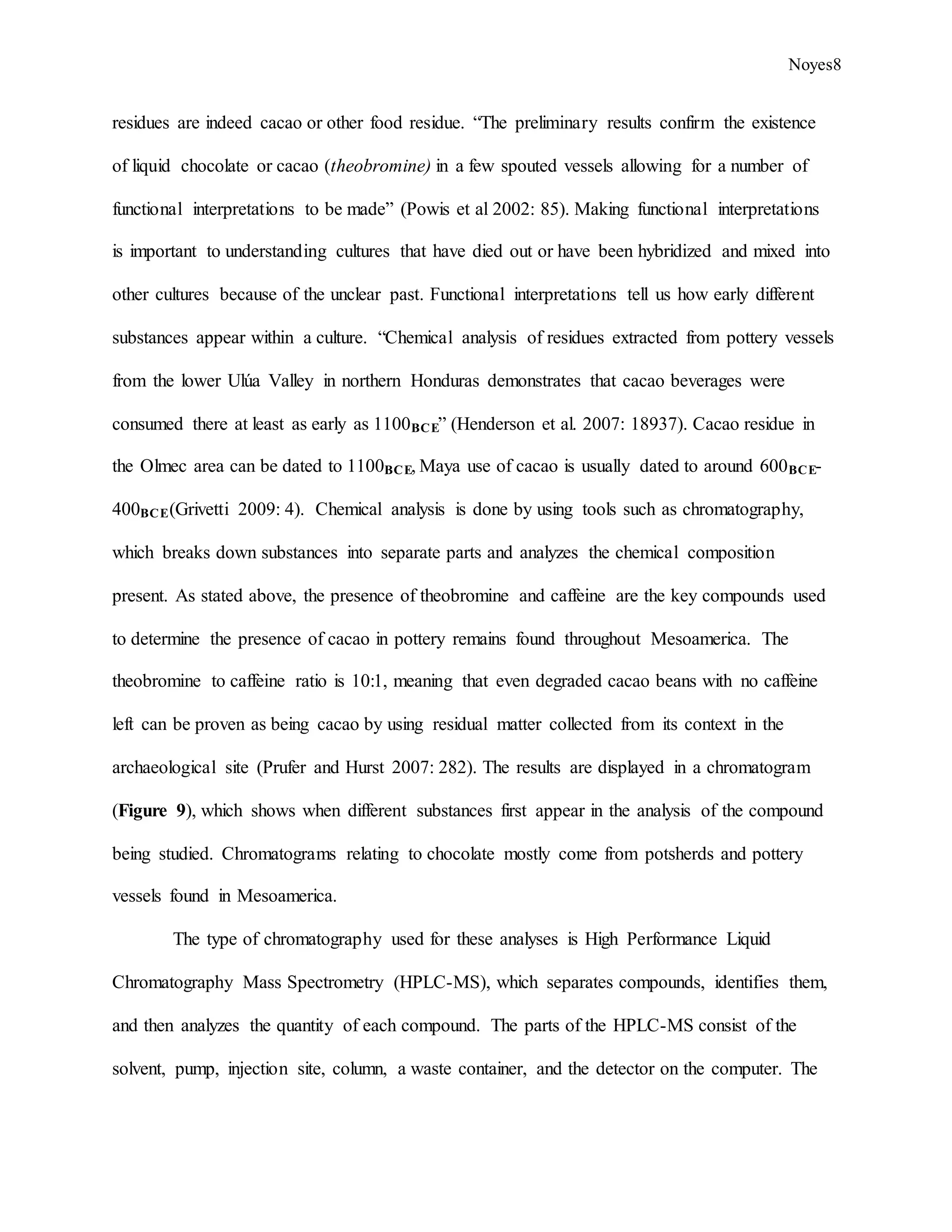 Noyes8
residues are indeed cacao or other food residue. “The preliminary results confirm the existence
of liquid chocolate or cacao (theobromine) in a few spouted vessels allowing for a number of
functional interpretations to be made” (Powis et al 2002: 85). Making functional interpretations
is important to understanding cultures that have died out or have been hybridized and mixed into
other cultures because of the unclear past. Functional interpretations tell us how early different
substances appear within a culture. “Chemical analysis of residues extracted from pottery vessels
from the lower Ulúa Valley in northern Honduras demonstrates that cacao beverages were
consumed there at least as early as 1100BCE” (Henderson et al. 2007: 18937). Cacao residue in
the Olmec area can be dated to 1100BCE, Maya use of cacao is usually dated to around 600BCE-
400BCE(Grivetti 2009: 4). Chemical analysis is done by using tools such as chromatography,
which breaks down substances into separate parts and analyzes the chemical composition
present. As stated above, the presence of theobromine and caffeine are the key compounds used
to determine the presence of cacao in pottery remains found throughout Mesoamerica. The
theobromine to caffeine ratio is 10:1, meaning that even degraded cacao beans with no caffeine
left can be proven as being cacao by using residual matter collected from its context in the
archaeological site (Prufer and Hurst 2007: 282). The results are displayed in a chromatogram
(Figure 9), which shows when different substances first appear in the analysis of the compound
being studied. Chromatograms relating to chocolate mostly come from potsherds and pottery
vessels found in Mesoamerica.
The type of chromatography used for these analyses is High Performance Liquid
Chromatography Mass Spectrometry (HPLC-MS), which separates compounds, identifies them,
and then analyzes the quantity of each compound. The parts of the HPLC-MS consist of the
solvent, pump, injection site, column, a waste container, and the detector on the computer. The
 