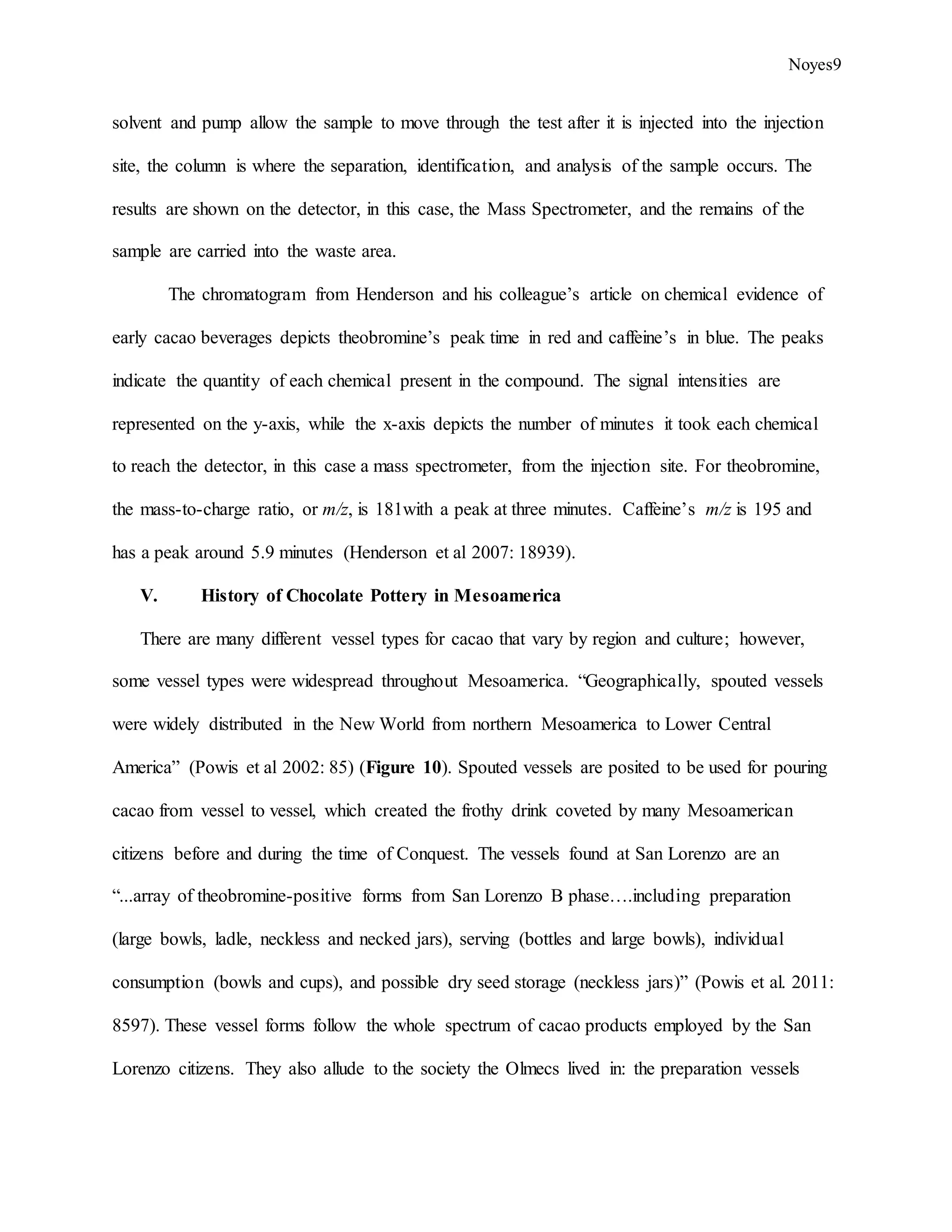 Noyes9
solvent and pump allow the sample to move through the test after it is injected into the injection
site, the column is where the separation, identification, and analysis of the sample occurs. The
results are shown on the detector, in this case, the Mass Spectrometer, and the remains of the
sample are carried into the waste area.
The chromatogram from Henderson and his colleague’s article on chemical evidence of
early cacao beverages depicts theobromine’s peak time in red and caffeine’s in blue. The peaks
indicate the quantity of each chemical present in the compound. The signal intensities are
represented on the y-axis, while the x-axis depicts the number of minutes it took each chemical
to reach the detector, in this case a mass spectrometer, from the injection site. For theobromine,
the mass-to-charge ratio, or m/z, is 181with a peak at three minutes. Caffeine’s m/z is 195 and
has a peak around 5.9 minutes (Henderson et al 2007: 18939).
V. History of Chocolate Pottery in Mesoamerica
There are many different vessel types for cacao that vary by region and culture; however,
some vessel types were widespread throughout Mesoamerica. “Geographically, spouted vessels
were widely distributed in the New World from northern Mesoamerica to Lower Central
America” (Powis et al 2002: 85) (Figure 10). Spouted vessels are posited to be used for pouring
cacao from vessel to vessel, which created the frothy drink coveted by many Mesoamerican
citizens before and during the time of Conquest. The vessels found at San Lorenzo are an
“...array of theobromine-positive forms from San Lorenzo B phase….including preparation
(large bowls, ladle, neckless and necked jars), serving (bottles and large bowls), individual
consumption (bowls and cups), and possible dry seed storage (neckless jars)” (Powis et al. 2011:
8597). These vessel forms follow the whole spectrum of cacao products employed by the San
Lorenzo citizens. They also allude to the society the Olmecs lived in: the preparation vessels
 