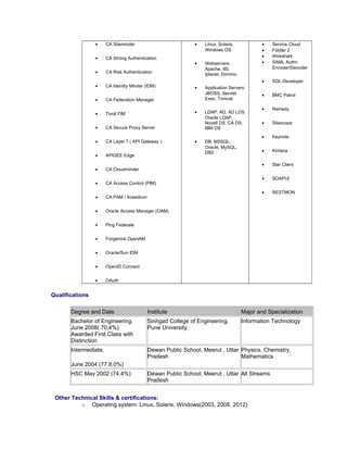• CA Siteminder
• CA Strong Authentication
• CA Risk Authentication
• CA Identity Minder (IDM)
• CA Federation Manager
• Tivoli FIM
• CA Secure Proxy Server
• CA Layer 7 ( API Gateway )
• APIGEE Edge
• CA Cloudminder
• CA Access Control (PIM)
• CA PAM / Xceedium
• Oracle Access Manager (OAM)
• Ping Federate
• Forgerock OpenAM
• Oracle/Sun IDM
• OpenID Connect
• OAuth
• Linux, Solaris,
Windows OS
• Webservers:
Apache, IIS,
Iplanet, Domino
• Application Servers:
JBOSS, Servlet
Exec, Tomcat
• LDAP: AD, AD LDS
Oracle LDAP,
Novell DS, CA DS,
IBM DS
• DB: MSSQL,
Oracle, MySQL,
DB2
• Service Cloud
• Fiddler 2
• Wireshark
• SAML Authn
Encoder/Decoder
• SQL Developer
• BMC Patrol
• Remedy
• Sitescope
• Keynote
• Kintana
• Star Client
• SOAPUI
• RESTMON
Qualifications
Degree and Date Institute Major and Specialization
Bachelor of Engineering,
June 2008( 70.4%)
Awarded First Class with
Distinction
Sinhgad College of Engineering,
Pune University
Information Technology
Intermediate,
June 2004 (77.8.0%)
Dewan Public School, Meerut , Uttar
Pradesh
Physics, Chemistry,
Mathematics
HSC May 2002 (74.4%) Dewan Public School, Meerut , Uttar
Pradesh
All Streams
Other Technical Skills & certifications:
o Operating system: Linux, Solaris, Windows(2003, 2008, 2012)
 