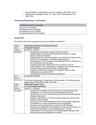 o Special Software : Siteminder all versions, Federation, IDM, SPS, Layer 7
o Programming Languages: Pl/Sql, C++, Java, J2EE, Shell scripting, Unix,
XML,HTML
Professional Memberships / Certifications
Professional Society / Certification
Internal ITIL V3 Certified
CA Siteminder R12.5 Certified
CA Federation R12.5 Certified
CA Identity Manager R12.6 Certified
Assignments
The details of the various assignments that I have handled are listed here.
Project Prudential Architecture & Engineering Team
Client Prudential Financial
Duration Nov-2015 – Till Date
Description - Designing current Security solution using CA products
- Implementation CA Strong Authentication from scratch for multiple
Business Units at Prudential
- Implementation of CA Identity Manager from scratch for Prudential Users.
- Self Service Configuration on Windows endpoint agents.
- Implementation of CA Privileged Access Manager (formerly Xceedium) in
the Infrastructure Security space.
- Upgrading Siteminder infrastructure from R12.0SP3 to R12.52
- Implementation of new connections in TFIM with new Federated partners.
- Creating policies and publishing APIs in APIGEE Edge
- Integration of third-party products like Clickatell & Twilio for SMS
configuration to be used for OTP.
- Creating Project Plans and Architecture Diagrams
Role Sr Specialist Architect
Solution
Environment CA Strong Authentication, CA Riskminder, CA Siteminder, CA Identity Manager,
Apigee Edge, TFIM, IBM DS, DB2, Visio, MPP
Project Siteminder Support Team
Client CA Technologies Worldwide
Duration Sep-2011 – Oct-2015
Description - Working with the Global CA Security Team on handling critical client
escalations on all CA Security and API Management products.
- Gold Partner for 2 major CA clients Shell EU (Cloudminder) & ANZ Bank
Australia (Siteminder).
- Leading a strong team of 12 Security Support Engineers and providing
training on latest releases.
- Active part of the Product Management team and providing suggestions
and feedback on product enhancements and supportability.
- Handling issues and escalations on CA Layer 7 API Gateway.
- Working on CA Siteminder, CA Federation, CA Secure Proxy Server, CA
Identity Manager (IDM), CA Strong Authentication, CA Risk
Authentication, CA Cloudminder, CA Privileged Identity Manager (PIM)
and handling critical escalations for the same.
 
