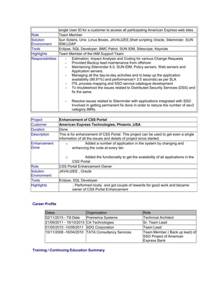 single User ID for a customer to access all participating American Express web sites
Role Team Member
Solution
Environment
Sun Solaris, Unix ,Linux Boxes, JAVA/J2EE,Shell scripting Oracle, Siteminder, SUN
IDM,LDAP
Tools Eclipse, SQL Developer, BMC Patrol, SUN IDM, Sitescope, Keynote
Highlights Team Member of the IAM Support Team
Responsibilities - Estimation, Impact Analysis and Coding for various Change Requests
- Provided Backup lead maintenance from offshore
- Maintaining Siteminder 6.0, SUN IDM, Policy servers, Web servers and
Application servers.
- Managing all the day-to-day activities and to keep up the application
availability (99.91%) and performance(< 3.5 seconds) as per SLA
- ITIL process mapping and SSO service catalogue development
- To troubleshoot the issues related to Distributed Security Services (DSS) and
fix the same.
- Resolve issues related to Siteminder with applications integrated with SSO
Involved in getting permanent fix done in order to reduce the number of sev3
category IMRs.
Career Profile
Dates Organization Role
02/11/2015 - Till Date Pramerica Systems Technical Architect
21/09/2011 - 16/10/2015 CA Technologies Sr. Team Lead
01/05/2010 -10/09/2011 SDG Corporation Team Lead
10/11/2008 -16/04/2010 TATA Consultancy Services Team Member ( Back up lead) of
SSO Project of American
Express Bank
Training / Continuing Education Summary
Project Enhancement of CSS Portal
Customer American Express Technologies, Phoenix ,USA
Duration Done
Description This is for enhancement of CSS Portal. This project can be used to get even a single
information of all the issues and details of project since started.
Enhancement
Done
o Added a number of application in the system by changing and
enhancing the code at every tier.
o Added the functionality to get the availability of all applications in the
CSS Portal.
Role CSS Portal Enhancement Owner
Solution
Environment
JAVA/J2EE , Oracle
Tools Eclipse, SQL Developer
Highlights Performed nicely and got couple of rewards for good work and became
owner of CSS Portal Enhancement
 
