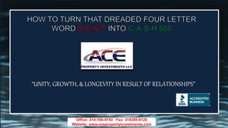 Office: 314-706-4743 Fax: 314395-6120
Website: www.acepropertyinvestments.com
“UNITY, GROWTH, & LONGEVITY IN RESULT OF RELATIONSHIPS”
 