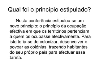 Qual foi o princípio estipulado?
Nesta conferência estipulou-se um
novo princípio: o princípio da ocupação
efectiva em que os territórios pertenciam
a quem os ocupasse efectivamente. Para
isto teria-se de colonizar, desenvolver e
povoar as colónias, trazendo habitantes
do seu próprio país para efectuar essa
tarefa.
 