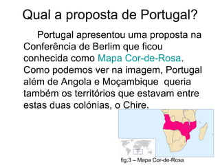 Qual a proposta de Portugal?
Portugal apresentou uma proposta na
Conferência de Berlim que ficou
conhecida como Mapa Cor-de-Rosa.
Como podemos ver na imagem, Portugal
além de Angola e Moçambique queria
também os territórios que estavam entre
estas duas colónias, o Chire.
fig.3 – Mapa Cor-de-Rosa
 