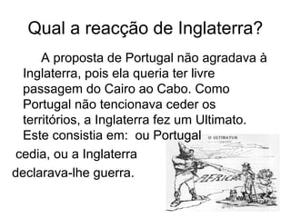 Qual a reacção de Inglaterra?
A proposta de Portugal não agradava à
Inglaterra, pois ela queria ter livre
passagem do Cairo ao Cabo. Como
Portugal não tencionava ceder os
territórios, a Inglaterra fez um Ultimato.
Este consistia em: ou Portugal
cedia, ou a Inglaterra
declarava-lhe guerra.
 