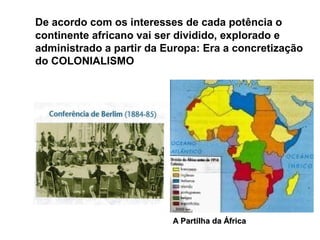 De acordo com os interesses de cada potência o
continente africano vai ser dividido, explorado e
administrado a partir da Europa: Era a concretização
do COLONIALISMO
A Partilha da ÁfricaA Partilha da África
 
