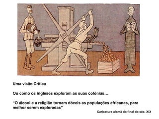 Uma visão Crítica
Ou como os ingleses exploram as suas colónias…
“O álcool e a religião tornam dóceis as populações africanas, para
melhor serem exploradas”
Caricatura alemã do final do séc. XIX
 