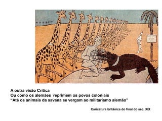 A outra visão Crítica
Ou como os alemães reprimem os povos coloniais
“Até os animais da savana se vergam ao militarismo alemão”
Caricatura britânica do final do séc. XIX
 