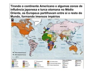 Tirando o continente Americano e algumas zonas de
influência japonesa e turca otomana no Médio
Oriente, os Europeus partilhavam entre si o resto do
Mundo, formando imensos impérios
 