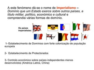 A este fenómeno dá-se o nome de Imperialismo –
Domínio que um Estado exerce sobre outros países, a
título militar, político, económico e cultural e
compreendia várias formas de domínio.
1- Estabelecimento de Domínios com forte colonização de população
europeia
2- Estabelecimento de Protectorados
3- Controlo económico sobre países independentes menos
desenvolvidos (América Latina, China)
Os países
imperialistas:
 