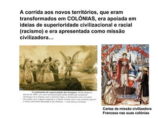 A corrida aos novos territórios, que eram
transformados em COLÓNIAS, era apoiada em
ideias de superioridade civilizacional e racial
(racismo) e era apresentada como missão
civilizadora…
Cartaz da missão civilizadoraCartaz da missão civilizadora
Francesa nas suas colóniasFrancesa nas suas colónias
 