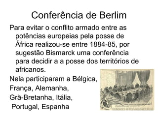 Conferência de Berlim
Para evitar o conflito armado entre as
potências europeias pela posse de
África realizou-se entre 1884-85, por
sugestão Bismarck uma conferência
para decidir a a posse dos territórios de
africanos.
Nela participaram a Bélgica,
França, Alemanha,
Grã-Bretanha, Itália,
Portugal, Espanha
 