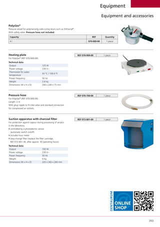 393
Equipment
Equipment and accessories
Polyclav®
Pressure vessel for polymerising cold-curing resins such as Orthocryl®
.
With safety valve. Pressure hose not included.
Capacity REF Quantity  
4 l 070-000-00 1 piece  
Heating plate
For Polyclav®
(REF 070-000-00).
Technical data
Output 125 W
Power voltage 230 V~
Thermostat for water
temperature
43 °C / 109.4 °F
Power frequency 50 Hz
Weight 2.6 kg
Dimensions (W x H x D) 240 x 240 x 75 mm
REF 070-900-00 1 piece
Pressure hose
For Polyclav®
(REF 070-000-00).
Length: 2 m
With plug nipple to fit inlet valve and standard connection
for compressed air sockets.
REF 070-700-00 1 piece
Suction apparatus with charcoal filter
For protection against vapour during processing of acrylics
in the laboratory.
• controlled by a photoelectric sensor
(automatic switch on/off)
• includes hour meter
• easy-change filter (replace the filter cartridge,
REF 072-001-30, after approx. 50 operating hours)
Technical data
Output 100 W
Power voltage 230 V~
Power frequency 50 Hz
Weight 6 kg
Dimensions (W x H x D) 220 x 260 x 260 mm
REF 072-001-00 1 piece
@Online
Shop
Dentaurum
 