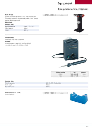 395
Equipment
Equipment and accessories
Mini-Torch
Ignition and flame adjustment is easy and uncomplicated
(automatic, with a flick of your finger). Refill as easy as filling
a lighter. Adjustable nozzle.
GS certified.
Technical data
Max. temperature 1300 °C / 2372 °F
Filling quantity 65 ml
Weight 280 g
REF 097-400-01 1 piece
Thermomat
Electric wax knife with transformer.
Included:
• Handpiece with 1 wax knife (REF 089-602-00)
• 1 Holder for wax knife (REF 089-615-00)
Power voltage REF Quantity
230 V~ 089-620-00 1 piece
115 V~ 089-611-00 1 piece
Technical data
Max. temperature 280 °C / 536 °F, adjustable
Cable length 95 cm
Power frequency 50 Hz
Holder for wax knife
Material: Silicone
REF 089-615-00 1 piece
 