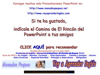 Consigue muchas más Presentaciones PowerPoint en:  http:// www.menudospeques.net http:// www.voyaprenderingles.com Si te ha gustado, indícale el Camino de El Rincón del PowerPoint a tus amigos CLICK  AQUÍ  para recomendar Menudos Peques de Facebook:  http:// www.facebook.com / menudospeques Si quieres recibir gratis las actualizaciones de Menudos Peques en tu email  pulse aquí Accede directamente con un solo click: Recursos en Inglés  -  Recursos Infantiles  -  El Rincón de Power  Point Guía de PPS’s:  En Inglés  -  Bonitos   Curiosos   -  Días Especiales   -  Familia y Amigos   -  Humor   Islas Canarias   -  Especial Navidad   -  Paisajes y Naturaleza   -  Religiosos 
