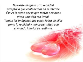 No existe ninguna otra realidad excepto la que contenemos en el interior. Ésa es la razón por la que tantas personas viven una vida tan irreal. Toman las imágenes que están fuera de ellos como la realidad y nunca permiten que el mundo interior se reafirme. 