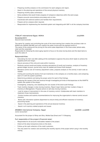 • Preparing monthly analysis on the commission for each category and region.
• Assist in the planning and operations of the annual physical inventory
• Preparing monthly sales commission.
• Solve problems that would hinder progress of company's objectives within the work scope.
• Prepare accounts reconciliations accurately and on time.
• Coordinate with external auditors and handles their requirements.
• Prepare ad-hoc analysis when required.
• Responsible for implementing the Handheld system and integrating with SAP in all the company branches
IT SAL AT Inter na ti ona l-Eg yp t, N OKIA Ju ly20 06-
N ovem ber2 010
Stock & Cost Controller
The owner for creation and controlling the cycle of the stock starting from creation the purchase order on
NOKIA site (NOKIA ONLINE) and until creation the sales invoice with the payment terms of.
The owner of the costing and the pricing for the entire sales department in the three areas (whole sales,
retail and the corporate).
Responsible for following the stock aging reports to focus on the slow moving items and the dead items to
push the sales of.
R espo nsibi li ti es:
• Calculating the item cost after adding all the overheads to approve the price which leads to achieve the
targeted profit and margin.
• Assure accuracy of the units and costs within inventory
• Performs various month-end duties including calculations of month end inventory, analysis of Inventory
general ledger account, journal entry input as needed and Gross Profit Analysis
• Maintains control over all inventory adjustment codes, prepares analysis on the activity in each code as
needed
• Visiting and counting the stocks of all sub inventories in the company on a monthly basis, and comparing
each of it with the system quantities.
• Determining problems and taking the proper action for each of the findings.
• Analyzing the causes of the lost revenue through investigating all kinds of discrepancies on the AXAPTA
system (the system of the shops).
• Investigating, analyzing, and classifying the root causes of the stock audit findings.
• Track monthly changes in slow moving inventory, Report major items and their number of days in
inventory to Management, Propose actions to sell slow moving inventory.
• Look for areas of improvement in the area of inventory control. Collaborates with team members to
implement those improvements
• Conduct studies and submits recommendations for improving the organization's internal control around
inventory
• Works with information systems department to ensure timely and efficient resolution of inventory
accounting issues.
• Assist in the planning and operations of the annual physical inventory
• Assist in all inventory related projects and issues
AR AM EX In te rn atio na l Co mp any- Egypt Jan 2006 - j ul y2 006
Junior accountant
Accountant for the project of Shop and Ship, Middle East Direct and T.V Shopping
F ul l re sp onsib le o f the p ro je ct ( Fi nan ci al w ise) :
• Responsible for all accounts receivables related to the project.
• Check all the daily transactions done on the stock.
• Follow up the cash collection of the credit customers.
• The only owner for creation and controlling the monthly reports of the project which using in the monthly
closing.
 