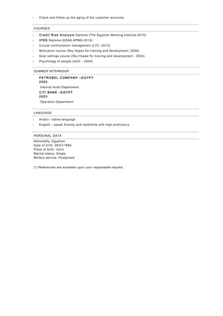 • Check and follow up the aging of the customer accounts.
COURSES
• C re di t Ri sk An al ysis Diploma (The Egyptian Banking Institute-2015)
• IFR S Diploma (ESAA-KPMG-2014)
• Crucial confrontation management (LTC -2013)
• Motivation course (Sky Hopes for training and development- 2004).
• Goal settings course (Sky Hopes for training and development - 2004).
• Psychology of people (AUC – 2004)
SUMMER INTERNSHIP
PETR OBEL C OM PAN Y –EGYPT
2 002
Internal Audit Department
C iT i BAN K –EGYPT
2 003
Operation Department
LANGUAGE
• Arabic– native language
• English – speak fluently and read/write with high proficiency
PERSONAL DATA
Nationality: Egyptian.
Date of birth: 28/01/1984.
Place of birth: Cairo
Marital status: Single
Military service: Postponed
(*) References are available upon your respectable request
 