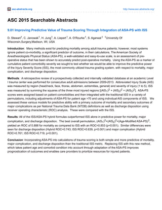 asc-abstracts.org http://www.asc-abstracts.org/
ASC 2015 Searchable Abstracts
9.01 Improving Predictive Value of Trauma Scoring Through Integration of ASA-PS with ISS
D. Stewart1, C. Janowak1, H. Jung1, A. Liepert1, A. O’Rourke1, S. Agarwal1 1University Of
Wisconsin,Surgery,Madison, WI, USA
Introduction: Many methods exist for predicting mortality among adult trauma patients; however, most systems
ignore patient co-morbidity, a significant predictor of outcome, in their calculations. The American Society of
Anesthesiologists Physical Status (ASA-PS), a well-validated and easy-to-use scale, is an assessment of pre-
operative status that has been shown to accurately predict post-operative mortality. Using the ASA-PS as a marker of
cumulative patient comorbidity severity we sought to test whether we would be able to improve the predictive power
of the Injury Severity Score (ISS), the most commonly utilized trauma grading system, with respect to mortality, major
complication, and discharge disposition.
Methods: A retrospective review of a prospectively collected and internally validated database at an academic Level
I trauma center was performed for consecutive adult admissions between 2009-2013. Abbreviated Injury Scale (AIS)
was measured by region (head/neck, face, thorax, abdomen, extremities, general) and severity of injury (1 to 5). ISS
was measured by summing the squares of the three most injured regions [(AIS1)2 + (AIS2)2 + (AIS3)2]. ASA-PS
scores were assigned based on patient comorbidities and then integrated with the traditional ISS in a variety of
permutations, including adjustments of ASA-PS for patient age >70 and using individual AIS components of ISS. We
assessed these various models for predictive ability with a primary outcome of mortality and secondary outcomes of
major complications as per National Trauma Data Bank (NTDB) definitions as well as discharge disposition using
receiver operating characteristic (ROC) analysis. These were compared with the ISS.
Results: All of the ISS/ASA-PS hybrid formulas outperformed ISS alone in predictive power for mortality, major
complication, and discharge disposition. The best overall permutation, (AIS1)2+(AIS2)2+(Age-Modified ASA-PS)2,
yielded an ROC of 0.888 for mortality as compared to ISS with an ROC=0.853 (p<0.001). Similar differences were
seen for discharge disposition (Hybrid ROC=0.743; ISS ROC=0.639, p<0.001) and major complication (Hybrid
ROC=0.761; ISS ROC=0.719, p<0.001).
Conclusion: Incorporating ASA-PS into calculations of trauma scoring is both simple and more predictive of mortality,
major complication, and discharge disposition than the traditional ISS metric. Replacing ISS with this new method,
which takes patient age and comorbid condition into account through adaptation of the ASA-PS improves
prognostication of outcomes and enables care providers to prioritize resources for injured patients.
 