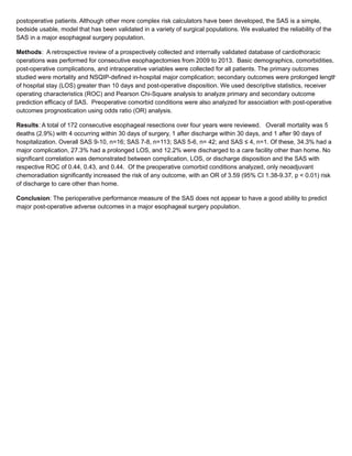 postoperative patients. Although other more complex risk calculators have been developed, the SAS is a simple,
bedside usable, model that has been validated in a variety of surgical populations. We evaluated the reliability of the
SAS in a major esophageal surgery population.
Methods: A retrospective review of a prospectively collected and internally validated database of cardiothoracic
operations was performed for consecutive esophagectomies from 2009 to 2013. Basic demographics, comorbidities,
post-operative complications, and intraoperative variables were collected for all patients. The primary outcomes
studied were mortality and NSQIP-defined in-hospital major complication; secondary outcomes were prolonged length
of hospital stay (LOS) greater than 10 days and post-operative disposition. We used descriptive statistics, receiver
operating characteristics (ROC) and Pearson Chi-Square analysis to analyze primary and secondary outcome
prediction efficacy of SAS. Preoperative comorbid conditions were also analyzed for association with post-operative
outcomes prognostication using odds ratio (OR) analysis.
Results: A total of 172 consecutive esophageal resections over four years were reviewed. Overall mortality was 5
deaths (2.9%) with 4 occurring within 30 days of surgery, 1 after discharge within 30 days, and 1 after 90 days of
hospitalization. Overall SAS 9-10, n=16; SAS 7-8, n=113; SAS 5-6, n= 42; and SAS ≤ 4, n=1. Of these, 34.3% had a
major complication, 27.3% had a prolonged LOS, and 12.2% were discharged to a care facility other than home. No
significant correlation was demonstrated between complication, LOS, or discharge disposition and the SAS with
respective ROC of 0.44, 0.43, and 0.44. Of the preoperative comorbid conditions analyzed, only neoadjuvant
chemoradiation significantly increased the risk of any outcome, with an OR of 3.59 (95% CI 1.38-9.37, p < 0.01) risk
of discharge to care other than home.
Conclusion: The perioperative performance measure of the SAS does not appear to have a good ability to predict
major post-operative adverse outcomes in a major esophageal surgery population.
 