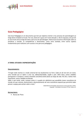 GUIA PEDAGÓGICO Ano Letivo: 2011/2012
2
Guia Pedagógico
Este Guia Pedagógico é um documento que tem por objetivo orientar o teu processo de aprendizagem ao
longo desta Unidade Curricular. Por isso, deves ler o guia com muita atenção e, não te esqueças, de que ele
te será muito útil ao longo de todo o percurso de aprendizagem. Neste Guia encontras informação sobre as
temáticas a estudar, as competências a desenvolver, como serás avaliado, entre outros aspetos
fundamentais para realizares com sucesso o teu percurso pedagógico.
A TERRA: ESTUDOS E REPRESENTAÇÕES
ENQUADRAMENTO:
“O lugar onde vivemos é o modo universal de nos localizarmos na Terra. Cada um de nós tem um nome,
uma morada que se refere a uma rua, aldeia/vila/cidade, região e país. Além disso, somos cidadãos
portugueses e europeus e vamos tomando consciência deste facto ao longo da vida. Por fim, e talvez mais
importante, somos cidadãos do Mundo.
Saber o que existe, onde e porque existe é o quadro de referência que possibilita tomar consciência do
mundo em que vivemos, favorecendo o desenvolvimento de uma consciência espacial que permitirá saber
pensar o espaço para actuar sobre o meio.”
MINISTÉRIO DA EDUCAÇÃO, Departamento da Educação Básica (2001).
Geografia – Orientações Curriculares 3º Ciclo. Lisboa, p.6.
DESTINATÁRIOS:
 Alunos do 7ºano
 