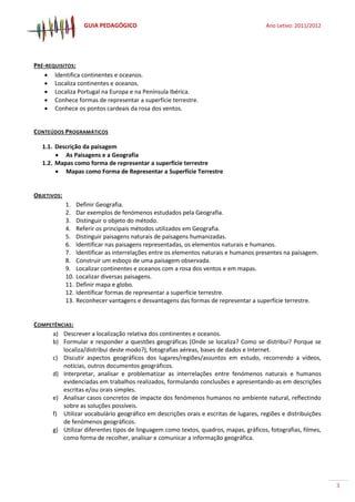 GUIA PEDAGÓGICO Ano Letivo: 2011/2012
3
PRÉ-REQUISITOS:
 Identifica continentes e oceanos.
 Localiza continentes e oceanos.
 Localiza Portugal na Europa e na Península Ibérica.
 Conhece formas de representar a superfície terrestre.
 Conhece os pontos cardeais da rosa dos ventos.
CONTEÚDOS PROGRAMÁTICOS
1.1. Descrição da paisagem
 As Paisagens e a Geografia
1.2. Mapas como forma de representar a superfície terrestre
 Mapas como Forma de Representar a Superfície Terrestre
OBJETIVOS:
1. Definir Geografia.
2. Dar exemplos de fenómenos estudados pela Geografia.
3. Distinguir o objeto do método.
4. Referir os principais métodos utilizados em Geografia.
5. Distinguir paisagens naturais de paisagens humanizadas.
6. Identificar nas paisagens representadas, os elementos naturais e humanos.
7. Identificar as interrelações entre os elementos naturais e humanos presentes na paisagem.
8. Construir um esboço de uma paisagem observada.
9. Localizar continentes e oceanos com a rosa dos ventos e em mapas.
10. Localizar diversas paisagens.
11. Definir mapa e globo.
12. Identificar formas de representar a superfície terrestre.
13. Reconhecer vantagens e desvantagens das formas de representar a superfície terrestre.
COMPETÊNCIAS:
a) Descrever a localização relativa dos continentes e oceanos.
b) Formular e responder a questões geográficas (Onde se localiza? Como se distribui? Porque se
localiza/distribui deste modo?), fotografias aéreas, bases de dados e Internet.
c) Discutir aspectos geográficos dos lugares/regiões/assuntos em estudo, recorrendo a vídeos,
notícias, outros documentos geográficos.
d) Interpretar, analisar e problematizar as interrelações entre fenómenos naturais e humanos
evidenciadas em trabalhos realizados, formulando conclusões e apresentando-as em descrições
escritas e/ou orais simples.
e) Analisar casos concretos de impacte dos fenómenos humanos no ambiente natural, reflectindo
sobre as soluções possíveis.
f) Utilizar vocabulário geográfico em descrições orais e escritas de lugares, regiões e distribuições
de fenómenos geográficos.
g) Utilizar diferentes tipos de linguagem como textos, quadros, mapas, gráficos, fotografias, filmes,
como forma de recolher, analisar e comunicar a informação geográfica.
 