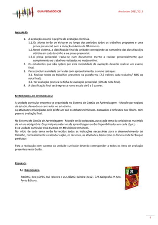 GUIA PEDAGÓGICO Ano Letivo: 2011/2012
4
AVALIAÇÃO
1. A avaliação assume o regime de avaliação contínua.
1.1.Os alunos terão de elaborar ao longo dos períodos todos os trabalhos propostos e uma
prova presencial, com a duração máxima de 90 minutos.
1.2.Neste sistema, a classificação final da unidade corresponde ao somatório das classificações
obtidas em cada trabalho e na prova presencial.
1.3.A prova presencial traduz-se num documento escrito a realizar presencialmente que
complementa os trabalhos realizados no modo online.
2. Os estudantes que não optem por esta modalidade de avaliação deverão realizar um exame
final.
3. Para concluir a unidade curricular com aproveitamento, o aluno terá que:
3.1. Realizar todos os trabalhos presentes na plataforma (2,5 valores cada trabalho/ 40% da
nota final);
3.2. Ter avaliação positiva na ficha de avaliação presencial (60% da nota final).
4. A classificação final será expressa numa escala de 0 a 5 valores.
METODOLOGIA DE APRENDIZAGEM
A unidade curricular encontra-se organizada no Sistema de Gestão de Aprendizagem - Moodle por tópicos
de estudo planeados e centrados no estudante.
As atividades privilegiadas pelo professor são os debates temáticos, discussões e reflexões nos fóruns, com
peso na avaliação final.
No Sistema de Gestão de Aprendizagem - Moodle serão colocados, para cada tema da unidade os materiais
de leitura obrigatória. Os principais materiais de aprendizagem serão disponibilizados em cada tópico.
Esta unidade curricular está dividida em três blocos temáticos.
No início de cada tema serão fornecidas todas as indicações necessárias para o desenvolvimento do
trabalho, nomeadamente a calendarização, os recursos, as atividades, bem como os fóruns onde terão que
participar.
Para a realização com sucesso da unidade curricular deverão corresponder a todos os itens de avaliação
presentes neste Guião.
RECURSOS
A) BIBLIOGRAFIA
RIBEIRO, Eva; LOPES, Rui Teixeira e CUSTÓDIO, Sandra (2012). GPS Geografia 7º Ano.
Porto Editora.
 