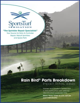 “The Sprinkler Repair Specialists”
Your Source for Rotor & Controller
Repair, Rebuilt Sprinklers
and Spare Parts

Rain Bird® Parts Breakdown
Impact, Rotors, Valves
Names and products presented
in this publication are used for
identification purposes only.
Many items listed as kits can be
sold individually.

 