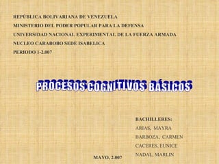 REPÚBLICA BOLIVARIANA DE VENEZUELA MINISTERIO DEL PODER POPULAR PARA LA DEFENSA UNIVERSIDAD NACIONAL EXPERIMENTAL DE LA FUERZA ARMADA NUCLEO CARABOBO SEDE ISABELICA PERIODO 1-2.007 BACHILLERES: ARIAS,  MAYRA BARBOZA,  CARMEN CACERES, EUNICE NADAL, MARLIN MAYO, 2.007 P R O C E S O S  C O G N I T I V O S  B Á S I C O S 