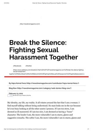 8/22/2016 Break the Silence: Fighting Sexual Harassment Together | Newsline
http://newslinemagazine.com/break-the-silence-ﬁghting-sexual-harassment-together/ 1/5
(http://newslinemagazine.com/)
(/#facebook) (/#twitter)
(https://www.addtoany.com/share#url=http%3A%2F%2Fnewslinemagazine.com%2Fbreak-the-silence-ﬁghting-
sexual-harassment-
together%2F&title=Break%20the%20Silence%3A%20Fighting%20Sexual%20Harassment%20Together&description=)
Break the Silence:
Fighting Sexual
Harassment Together
By Hajra Komal Feroz (http://newslinemagazine.com/contributor/hajra-komal-feroz/)
Blog Row (http://newslinemagazine.com/category/web-stories/blog-row/)
February 13, 2012
Like Be the ﬁrst of your friends to like this.
My identity, my life, my reality. It all rotates around the fact that I am a woman. I
find myself talking without being understood. No man looks me in the eye because
he’s too busy looking at all the other assets I possess. If I am too stern, I am
deemed as ill mannered. If I am too nice, I am deemed as having a “loose”
character. The louder I am, the more vulnerable I am to stares, glares and
suggestive remarks. The softer I am, the more vulnerable I am to stares, glares and
 