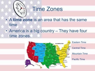 Time Zones
• A time zone is an area that has the same
time
• America is a big country – They have four
time zones.
Eastern Time
Central Time
Mountain Time
Pacific Time
 