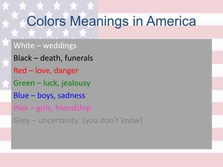 Colors Meanings in America
White – weddings
Black – death, funerals
Red – love, danger
Green – luck, jealousy
Blue – boys, sadness
Pink – girls, friendship
Grey – uncertainty (you don’t know)
 