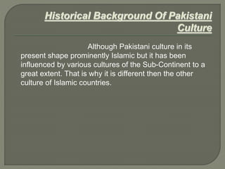 Although Pakistani culture in its
present shape prominently Islamic but it has been
influenced by various cultures of the Sub-Continent to a
great extent. That is why it is different then the other
culture of Islamic countries.
 