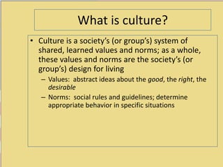 0
What is culture?
• Culture is a society’s (or group’s) system of
shared, learned values and norms; as a whole,
these values and norms are the society’s (or
group’s) design for living
– Values: abstract ideas about the good, the right, the
desirable
– Norms: social rules and guidelines; determine
appropriate behavior in specific situations
 